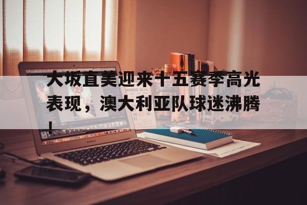 南宫体育-大坂直美迎来十五赛季高光表现，澳大利亚队球迷沸腾！的简单介绍